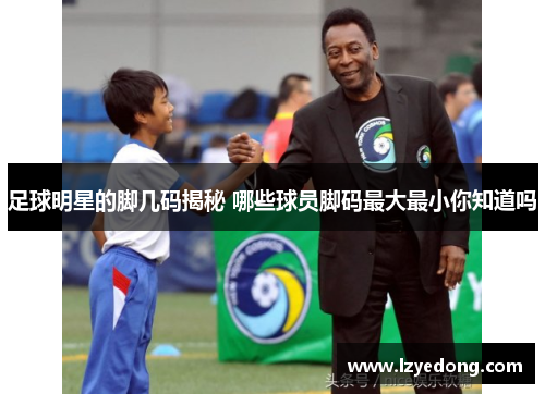 足球明星的脚几码揭秘 哪些球员脚码最大最小你知道吗