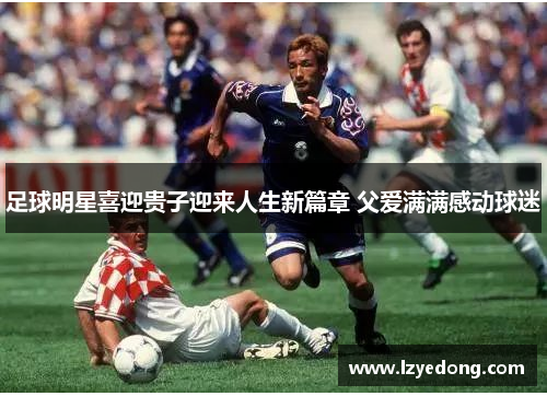 足球明星喜迎贵子迎来人生新篇章 父爱满满感动球迷