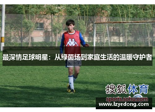 最深情足球明星：从绿茵场到家庭生活的温暖守护者