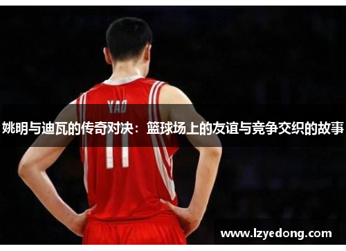姚明与迪瓦的传奇对决：篮球场上的友谊与竞争交织的故事