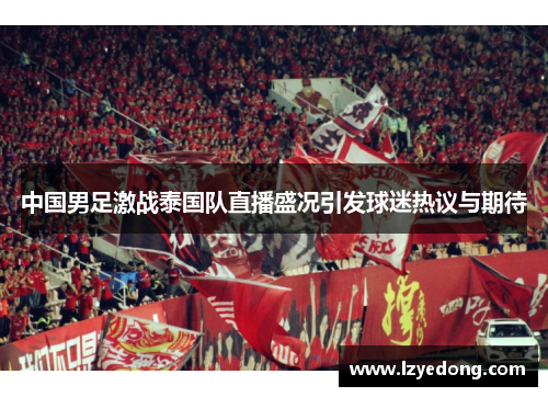 中国男足激战泰国队直播盛况引发球迷热议与期待