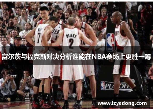 富尔茨与福克斯对决分析谁能在NBA赛场上更胜一筹