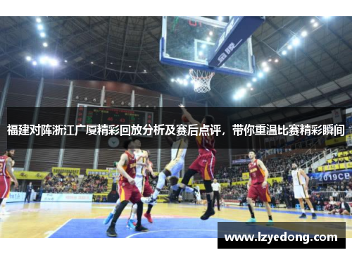 福建对阵浙江广厦精彩回放分析及赛后点评，带你重温比赛精彩瞬间
