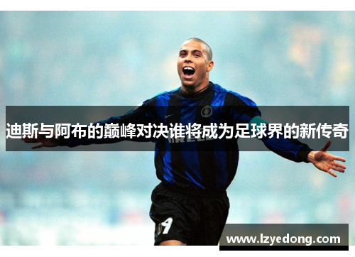 迪斯与阿布的巅峰对决谁将成为足球界的新传奇